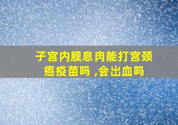 子宫内膜息肉能打宫颈癌疫苗吗 ,会岀血吗